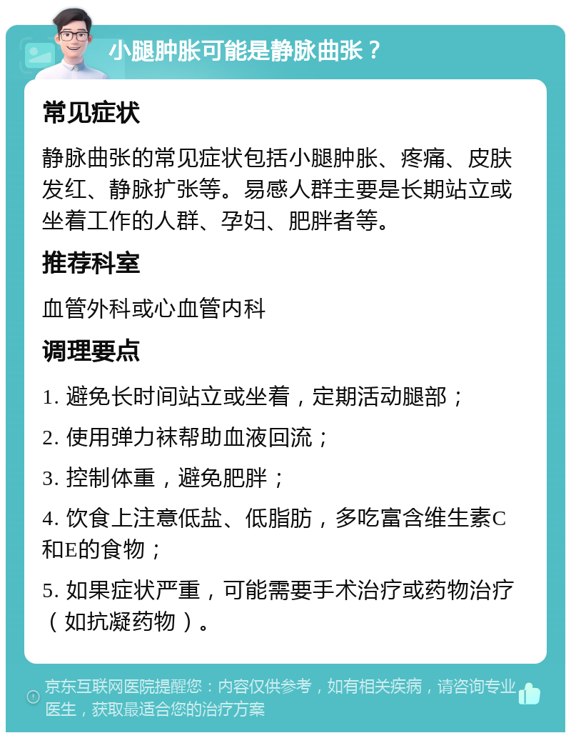 小腿肿胀可能是静脉曲张？ 常见症状 静脉曲张的常见症状包括小腿肿胀、疼痛、皮肤发红、静脉扩张等。易感人群主要是长期站立或坐着工作的人群、孕妇、肥胖者等。 推荐科室 血管外科或心血管内科 调理要点 1. 避免长时间站立或坐着，定期活动腿部； 2. 使用弹力袜帮助血液回流； 3. 控制体重，避免肥胖； 4. 饮食上注意低盐、低脂肪，多吃富含维生素C和E的食物； 5. 如果症状严重，可能需要手术治疗或药物治疗（如抗凝药物）。