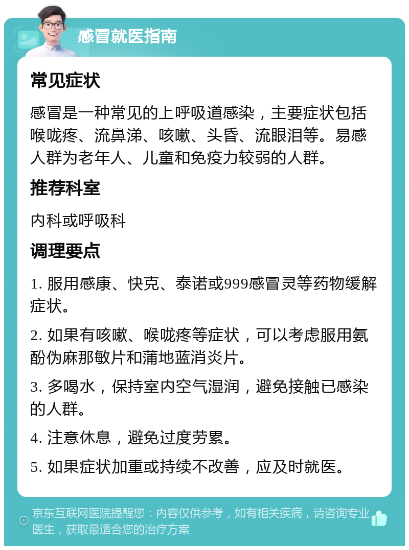 感冒就医指南 常见症状 感冒是一种常见的上呼吸道感染，主要症状包括喉咙疼、流鼻涕、咳嗽、头昏、流眼泪等。易感人群为老年人、儿童和免疫力较弱的人群。 推荐科室 内科或呼吸科 调理要点 1. 服用感康、快克、泰诺或999感冒灵等药物缓解症状。 2. 如果有咳嗽、喉咙疼等症状，可以考虑服用氨酚伪麻那敏片和蒲地蓝消炎片。 3. 多喝水，保持室内空气湿润，避免接触已感染的人群。 4. 注意休息，避免过度劳累。 5. 如果症状加重或持续不改善，应及时就医。