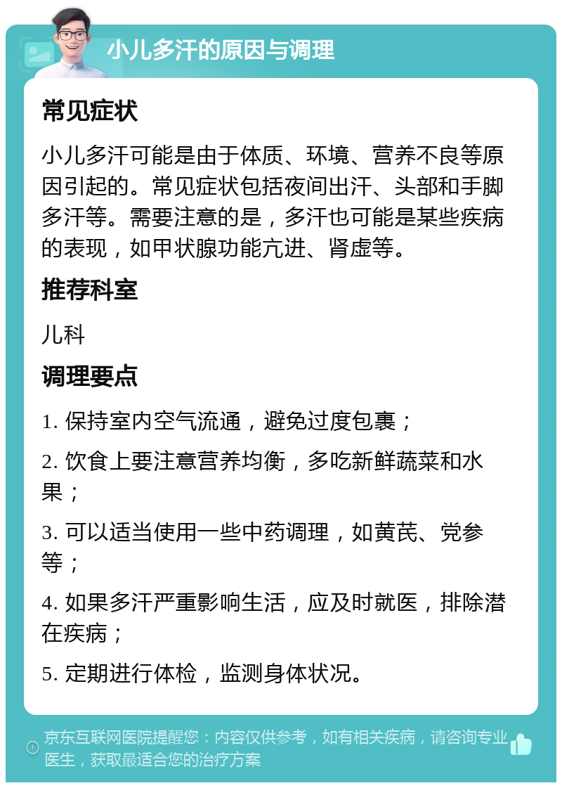 小儿多汗的原因与调理 常见症状 小儿多汗可能是由于体质、环境、营养不良等原因引起的。常见症状包括夜间出汗、头部和手脚多汗等。需要注意的是，多汗也可能是某些疾病的表现，如甲状腺功能亢进、肾虚等。 推荐科室 儿科 调理要点 1. 保持室内空气流通，避免过度包裹； 2. 饮食上要注意营养均衡，多吃新鲜蔬菜和水果； 3. 可以适当使用一些中药调理，如黄芪、党参等； 4. 如果多汗严重影响生活，应及时就医，排除潜在疾病； 5. 定期进行体检，监测身体状况。