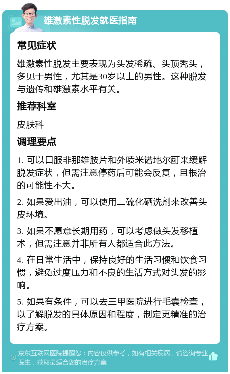 雄激素性脱发就医指南 常见症状 雄激素性脱发主要表现为头发稀疏、头顶秃头，多见于男性，尤其是30岁以上的男性。这种脱发与遗传和雄激素水平有关。 推荐科室 皮肤科 调理要点 1. 可以口服非那雄胺片和外喷米诺地尔酊来缓解脱发症状，但需注意停药后可能会反复，且根治的可能性不大。 2. 如果爱出油，可以使用二硫化硒洗剂来改善头皮环境。 3. 如果不愿意长期用药，可以考虑做头发移植术，但需注意并非所有人都适合此方法。 4. 在日常生活中，保持良好的生活习惯和饮食习惯，避免过度压力和不良的生活方式对头发的影响。 5. 如果有条件，可以去三甲医院进行毛囊检查，以了解脱发的具体原因和程度，制定更精准的治疗方案。