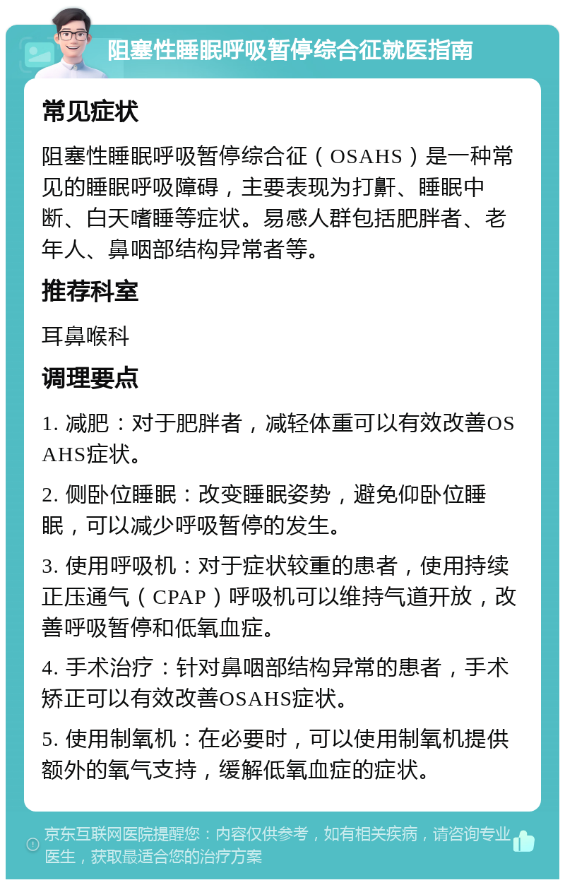 阻塞性睡眠呼吸暂停综合征就医指南 常见症状 阻塞性睡眠呼吸暂停综合征（OSAHS）是一种常见的睡眠呼吸障碍，主要表现为打鼾、睡眠中断、白天嗜睡等症状。易感人群包括肥胖者、老年人、鼻咽部结构异常者等。 推荐科室 耳鼻喉科 调理要点 1. 减肥：对于肥胖者，减轻体重可以有效改善OSAHS症状。 2. 侧卧位睡眠：改变睡眠姿势，避免仰卧位睡眠，可以减少呼吸暂停的发生。 3. 使用呼吸机：对于症状较重的患者，使用持续正压通气（CPAP）呼吸机可以维持气道开放，改善呼吸暂停和低氧血症。 4. 手术治疗：针对鼻咽部结构异常的患者，手术矫正可以有效改善OSAHS症状。 5. 使用制氧机：在必要时，可以使用制氧机提供额外的氧气支持，缓解低氧血症的症状。