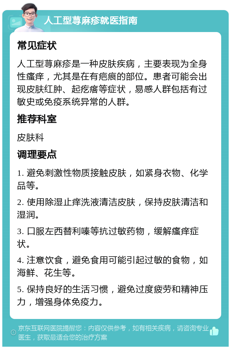 人工型荨麻疹就医指南 常见症状 人工型荨麻疹是一种皮肤疾病，主要表现为全身性瘙痒，尤其是在有疤痕的部位。患者可能会出现皮肤红肿、起疙瘩等症状，易感人群包括有过敏史或免疫系统异常的人群。 推荐科室 皮肤科 调理要点 1. 避免刺激性物质接触皮肤，如紧身衣物、化学品等。 2. 使用除湿止痒洗液清洁皮肤，保持皮肤清洁和湿润。 3. 口服左西替利嗪等抗过敏药物，缓解瘙痒症状。 4. 注意饮食，避免食用可能引起过敏的食物，如海鲜、花生等。 5. 保持良好的生活习惯，避免过度疲劳和精神压力，增强身体免疫力。