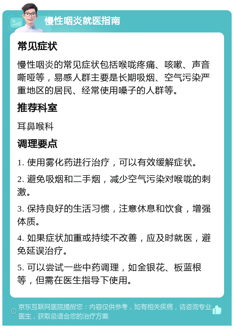 慢性咽炎就医指南 常见症状 慢性咽炎的常见症状包括喉咙疼痛、咳嗽、声音嘶哑等，易感人群主要是长期吸烟、空气污染严重地区的居民、经常使用嗓子的人群等。 推荐科室 耳鼻喉科 调理要点 1. 使用雾化药进行治疗，可以有效缓解症状。 2. 避免吸烟和二手烟，减少空气污染对喉咙的刺激。 3. 保持良好的生活习惯，注意休息和饮食，增强体质。 4. 如果症状加重或持续不改善，应及时就医，避免延误治疗。 5. 可以尝试一些中药调理，如金银花、板蓝根等，但需在医生指导下使用。