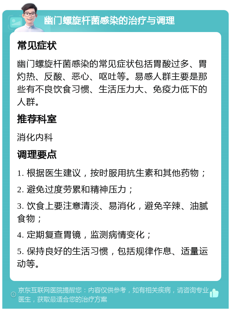 幽门螺旋杆菌感染的治疗与调理 常见症状 幽门螺旋杆菌感染的常见症状包括胃酸过多、胃灼热、反酸、恶心、呕吐等。易感人群主要是那些有不良饮食习惯、生活压力大、免疫力低下的人群。 推荐科室 消化内科 调理要点 1. 根据医生建议，按时服用抗生素和其他药物； 2. 避免过度劳累和精神压力； 3. 饮食上要注意清淡、易消化，避免辛辣、油腻食物； 4. 定期复查胃镜，监测病情变化； 5. 保持良好的生活习惯，包括规律作息、适量运动等。