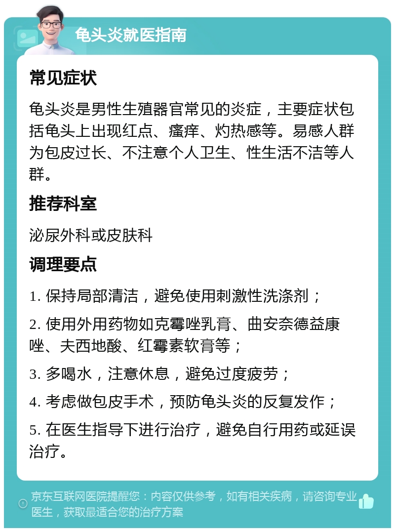 龟头炎就医指南 常见症状 龟头炎是男性生殖器官常见的炎症，主要症状包括龟头上出现红点、瘙痒、灼热感等。易感人群为包皮过长、不注意个人卫生、性生活不洁等人群。 推荐科室 泌尿外科或皮肤科 调理要点 1. 保持局部清洁，避免使用刺激性洗涤剂； 2. 使用外用药物如克霉唑乳膏、曲安奈德益康唑、夫西地酸、红霉素软膏等； 3. 多喝水，注意休息，避免过度疲劳； 4. 考虑做包皮手术，预防龟头炎的反复发作； 5. 在医生指导下进行治疗，避免自行用药或延误治疗。