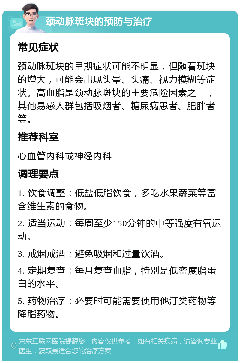 颈动脉斑块的预防与治疗 常见症状 颈动脉斑块的早期症状可能不明显，但随着斑块的增大，可能会出现头晕、头痛、视力模糊等症状。高血脂是颈动脉斑块的主要危险因素之一，其他易感人群包括吸烟者、糖尿病患者、肥胖者等。 推荐科室 心血管内科或神经内科 调理要点 1. 饮食调整：低盐低脂饮食，多吃水果蔬菜等富含维生素的食物。 2. 适当运动：每周至少150分钟的中等强度有氧运动。 3. 戒烟戒酒：避免吸烟和过量饮酒。 4. 定期复查：每月复查血脂，特别是低密度脂蛋白的水平。 5. 药物治疗：必要时可能需要使用他汀类药物等降脂药物。