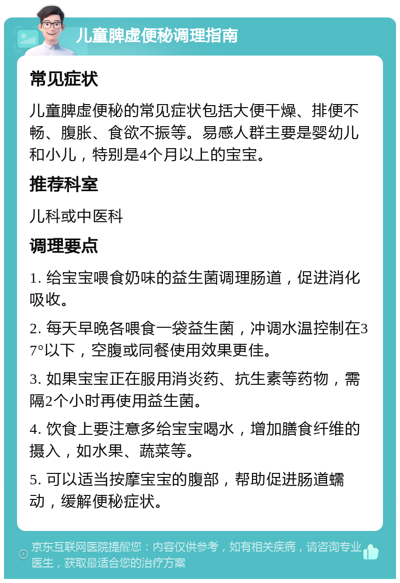 儿童脾虚便秘调理指南 常见症状 儿童脾虚便秘的常见症状包括大便干燥、排便不畅、腹胀、食欲不振等。易感人群主要是婴幼儿和小儿，特别是4个月以上的宝宝。 推荐科室 儿科或中医科 调理要点 1. 给宝宝喂食奶味的益生菌调理肠道，促进消化吸收。 2. 每天早晚各喂食一袋益生菌，冲调水温控制在37°以下，空腹或同餐使用效果更佳。 3. 如果宝宝正在服用消炎药、抗生素等药物，需隔2个小时再使用益生菌。 4. 饮食上要注意多给宝宝喝水，增加膳食纤维的摄入，如水果、蔬菜等。 5. 可以适当按摩宝宝的腹部，帮助促进肠道蠕动，缓解便秘症状。