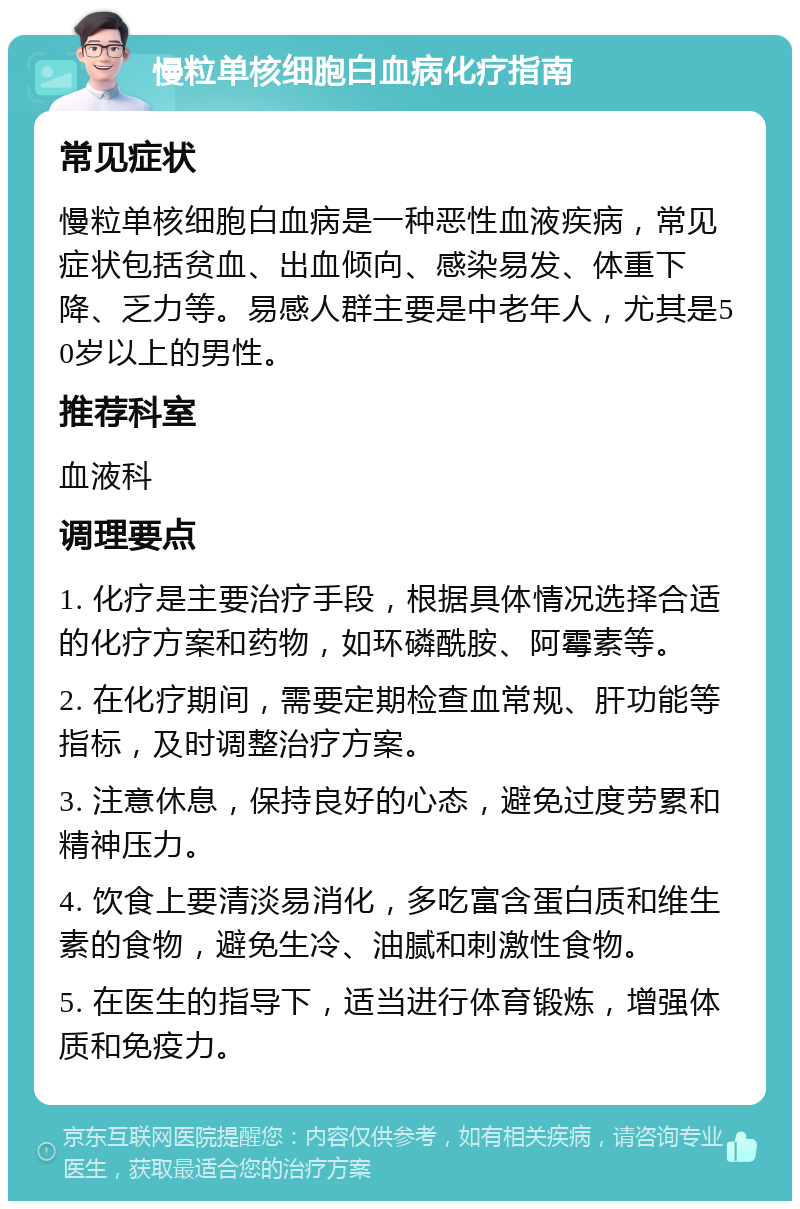 慢粒单核细胞白血病化疗指南 常见症状 慢粒单核细胞白血病是一种恶性血液疾病，常见症状包括贫血、出血倾向、感染易发、体重下降、乏力等。易感人群主要是中老年人，尤其是50岁以上的男性。 推荐科室 血液科 调理要点 1. 化疗是主要治疗手段，根据具体情况选择合适的化疗方案和药物，如环磷酰胺、阿霉素等。 2. 在化疗期间，需要定期检查血常规、肝功能等指标，及时调整治疗方案。 3. 注意休息，保持良好的心态，避免过度劳累和精神压力。 4. 饮食上要清淡易消化，多吃富含蛋白质和维生素的食物，避免生冷、油腻和刺激性食物。 5. 在医生的指导下，适当进行体育锻炼，增强体质和免疫力。