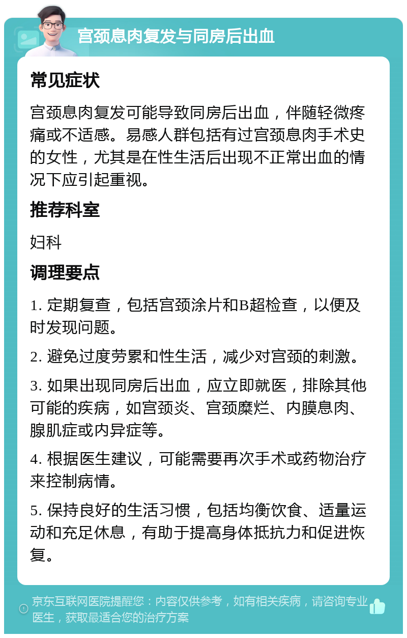 宫颈息肉复发与同房后出血 常见症状 宫颈息肉复发可能导致同房后出血，伴随轻微疼痛或不适感。易感人群包括有过宫颈息肉手术史的女性，尤其是在性生活后出现不正常出血的情况下应引起重视。 推荐科室 妇科 调理要点 1. 定期复查，包括宫颈涂片和B超检查，以便及时发现问题。 2. 避免过度劳累和性生活，减少对宫颈的刺激。 3. 如果出现同房后出血，应立即就医，排除其他可能的疾病，如宫颈炎、宫颈糜烂、内膜息肉、腺肌症或内异症等。 4. 根据医生建议，可能需要再次手术或药物治疗来控制病情。 5. 保持良好的生活习惯，包括均衡饮食、适量运动和充足休息，有助于提高身体抵抗力和促进恢复。