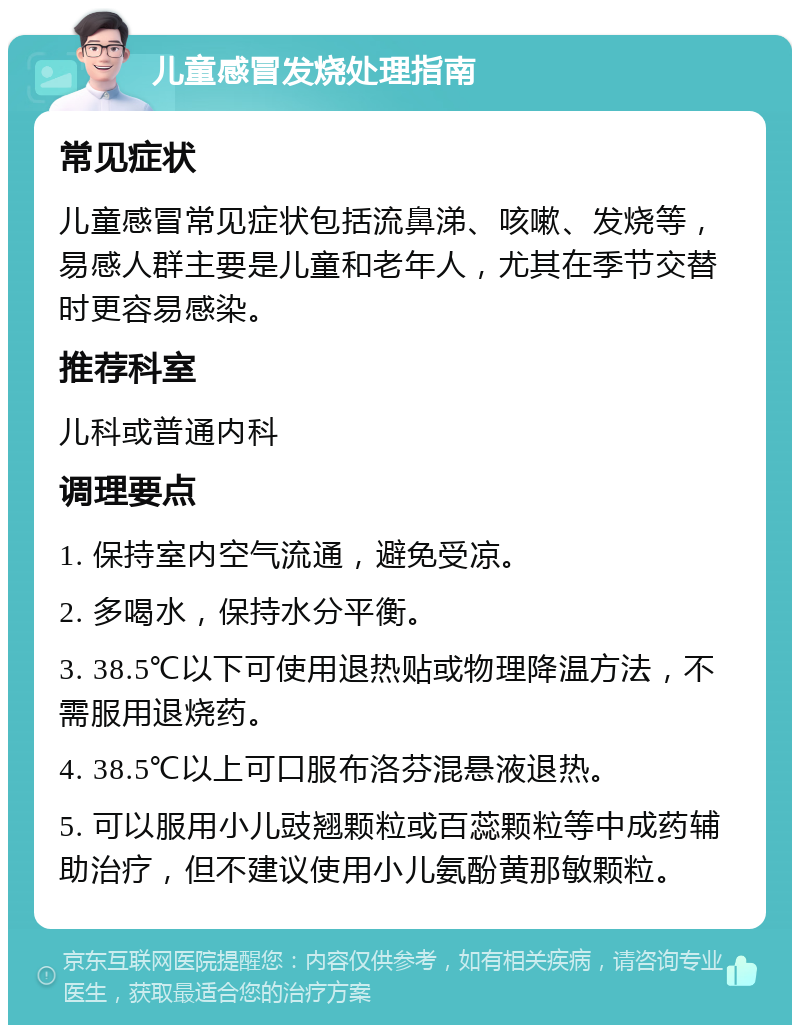 儿童感冒发烧处理指南 常见症状 儿童感冒常见症状包括流鼻涕、咳嗽、发烧等，易感人群主要是儿童和老年人，尤其在季节交替时更容易感染。 推荐科室 儿科或普通内科 调理要点 1. 保持室内空气流通，避免受凉。 2. 多喝水，保持水分平衡。 3. 38.5℃以下可使用退热贴或物理降温方法，不需服用退烧药。 4. 38.5℃以上可口服布洛芬混悬液退热。 5. 可以服用小儿豉翘颗粒或百蕊颗粒等中成药辅助治疗，但不建议使用小儿氨酚黄那敏颗粒。