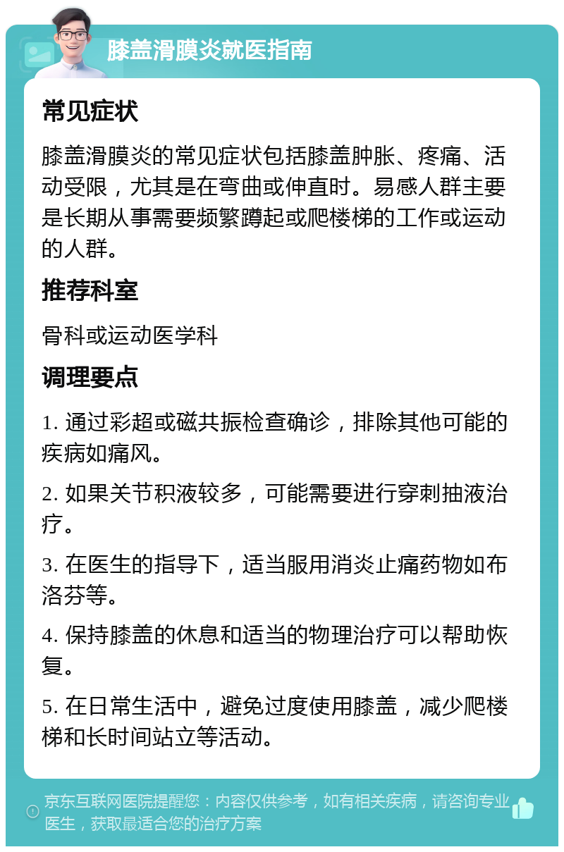 膝盖滑膜炎就医指南 常见症状 膝盖滑膜炎的常见症状包括膝盖肿胀、疼痛、活动受限，尤其是在弯曲或伸直时。易感人群主要是长期从事需要频繁蹲起或爬楼梯的工作或运动的人群。 推荐科室 骨科或运动医学科 调理要点 1. 通过彩超或磁共振检查确诊，排除其他可能的疾病如痛风。 2. 如果关节积液较多，可能需要进行穿刺抽液治疗。 3. 在医生的指导下，适当服用消炎止痛药物如布洛芬等。 4. 保持膝盖的休息和适当的物理治疗可以帮助恢复。 5. 在日常生活中，避免过度使用膝盖，减少爬楼梯和长时间站立等活动。