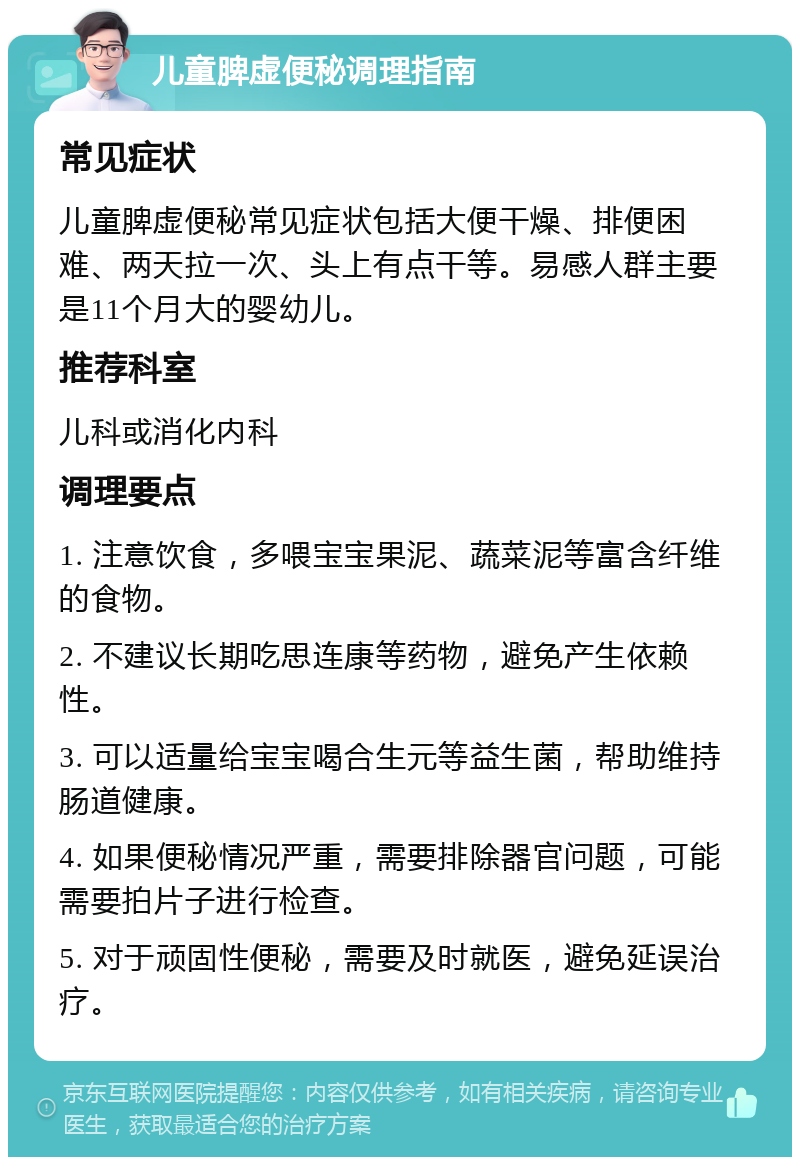 儿童脾虚便秘调理指南 常见症状 儿童脾虚便秘常见症状包括大便干燥、排便困难、两天拉一次、头上有点干等。易感人群主要是11个月大的婴幼儿。 推荐科室 儿科或消化内科 调理要点 1. 注意饮食，多喂宝宝果泥、蔬菜泥等富含纤维的食物。 2. 不建议长期吃思连康等药物，避免产生依赖性。 3. 可以适量给宝宝喝合生元等益生菌，帮助维持肠道健康。 4. 如果便秘情况严重，需要排除器官问题，可能需要拍片子进行检查。 5. 对于顽固性便秘，需要及时就医，避免延误治疗。