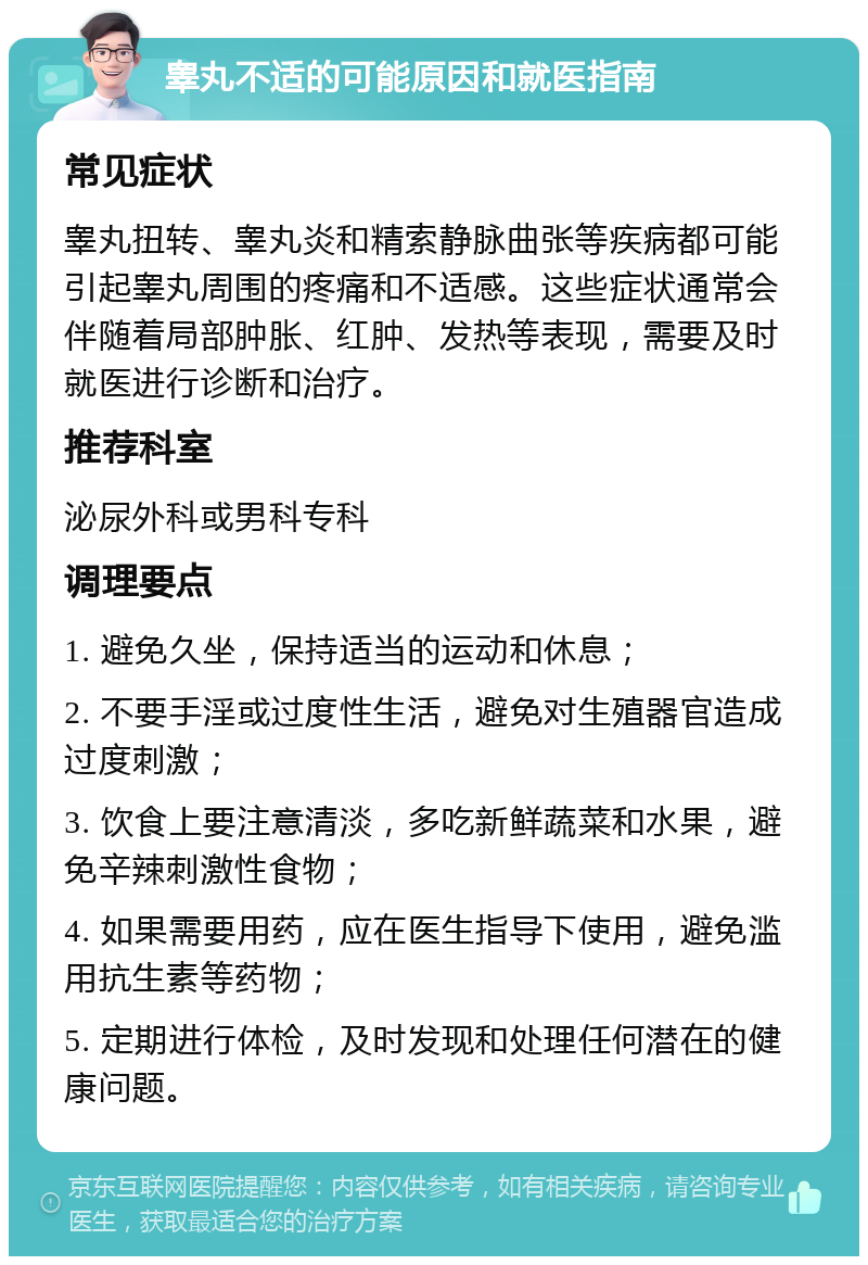 睾丸不适的可能原因和就医指南 常见症状 睾丸扭转、睾丸炎和精索静脉曲张等疾病都可能引起睾丸周围的疼痛和不适感。这些症状通常会伴随着局部肿胀、红肿、发热等表现，需要及时就医进行诊断和治疗。 推荐科室 泌尿外科或男科专科 调理要点 1. 避免久坐，保持适当的运动和休息； 2. 不要手淫或过度性生活，避免对生殖器官造成过度刺激； 3. 饮食上要注意清淡，多吃新鲜蔬菜和水果，避免辛辣刺激性食物； 4. 如果需要用药，应在医生指导下使用，避免滥用抗生素等药物； 5. 定期进行体检，及时发现和处理任何潜在的健康问题。