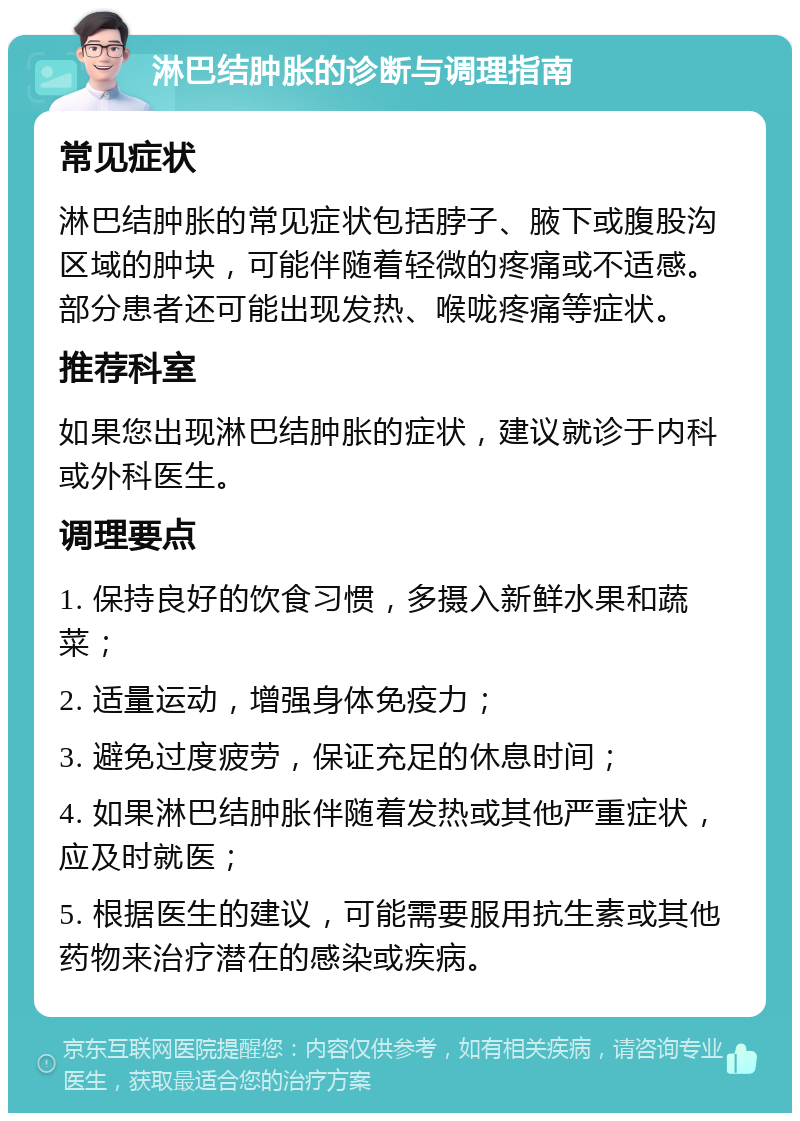 淋巴结肿胀的诊断与调理指南 常见症状 淋巴结肿胀的常见症状包括脖子、腋下或腹股沟区域的肿块，可能伴随着轻微的疼痛或不适感。部分患者还可能出现发热、喉咙疼痛等症状。 推荐科室 如果您出现淋巴结肿胀的症状，建议就诊于内科或外科医生。 调理要点 1. 保持良好的饮食习惯，多摄入新鲜水果和蔬菜； 2. 适量运动，增强身体免疫力； 3. 避免过度疲劳，保证充足的休息时间； 4. 如果淋巴结肿胀伴随着发热或其他严重症状，应及时就医； 5. 根据医生的建议，可能需要服用抗生素或其他药物来治疗潜在的感染或疾病。