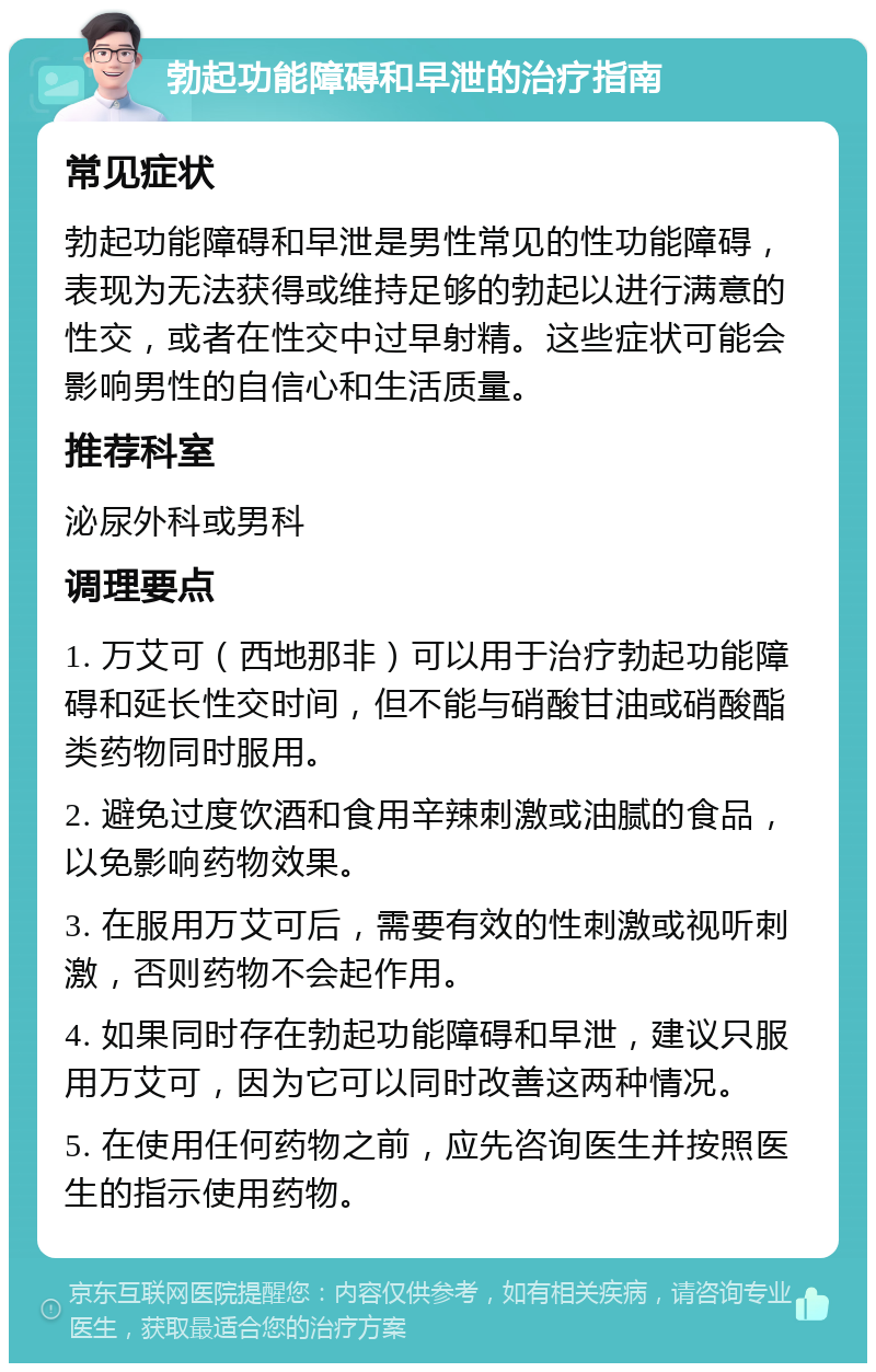 勃起功能障碍和早泄的治疗指南 常见症状 勃起功能障碍和早泄是男性常见的性功能障碍，表现为无法获得或维持足够的勃起以进行满意的性交，或者在性交中过早射精。这些症状可能会影响男性的自信心和生活质量。 推荐科室 泌尿外科或男科 调理要点 1. 万艾可（西地那非）可以用于治疗勃起功能障碍和延长性交时间，但不能与硝酸甘油或硝酸酯类药物同时服用。 2. 避免过度饮酒和食用辛辣刺激或油腻的食品，以免影响药物效果。 3. 在服用万艾可后，需要有效的性刺激或视听刺激，否则药物不会起作用。 4. 如果同时存在勃起功能障碍和早泄，建议只服用万艾可，因为它可以同时改善这两种情况。 5. 在使用任何药物之前，应先咨询医生并按照医生的指示使用药物。