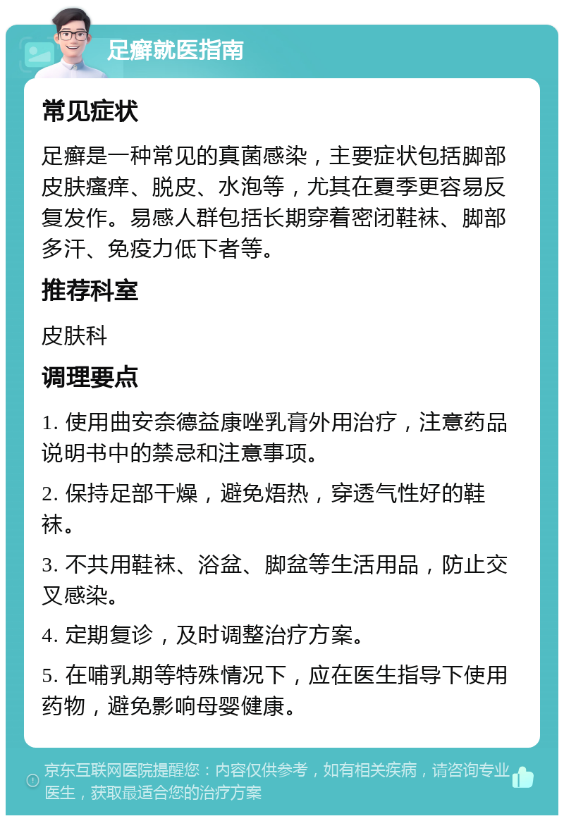 足癣就医指南 常见症状 足癣是一种常见的真菌感染，主要症状包括脚部皮肤瘙痒、脱皮、水泡等，尤其在夏季更容易反复发作。易感人群包括长期穿着密闭鞋袜、脚部多汗、免疫力低下者等。 推荐科室 皮肤科 调理要点 1. 使用曲安奈德益康唑乳膏外用治疗，注意药品说明书中的禁忌和注意事项。 2. 保持足部干燥，避免焐热，穿透气性好的鞋袜。 3. 不共用鞋袜、浴盆、脚盆等生活用品，防止交叉感染。 4. 定期复诊，及时调整治疗方案。 5. 在哺乳期等特殊情况下，应在医生指导下使用药物，避免影响母婴健康。