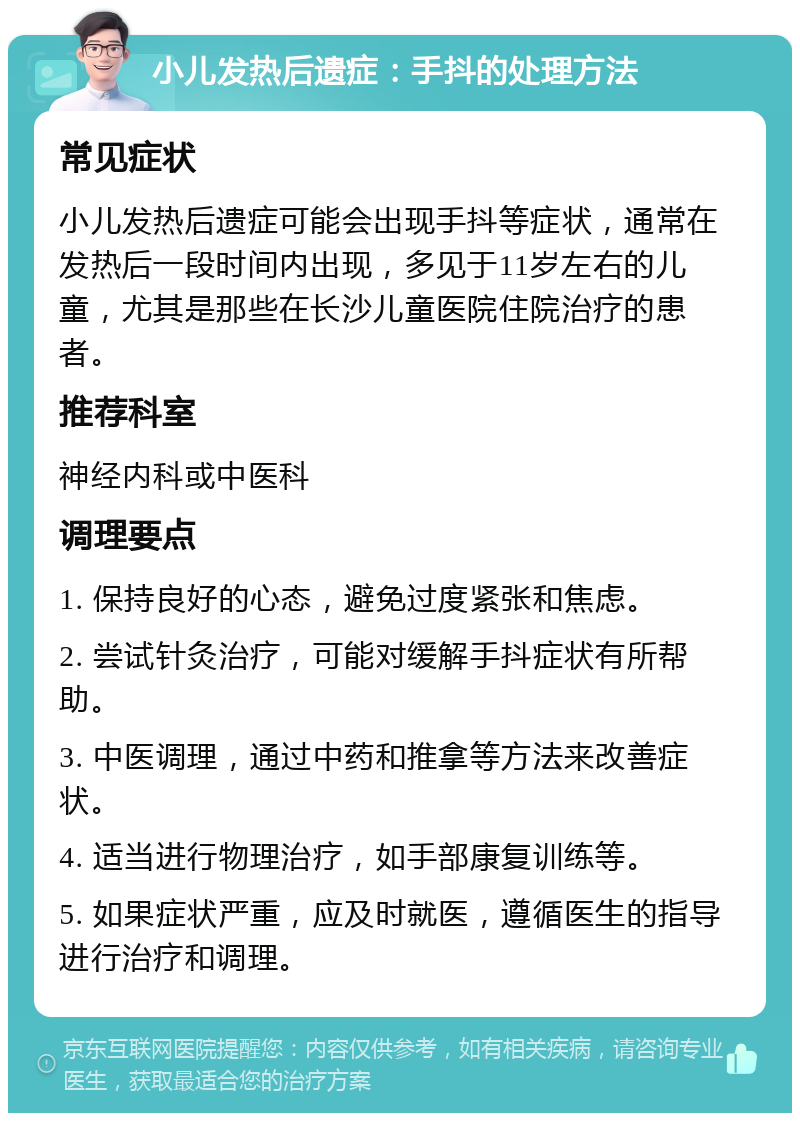 小儿发热后遗症：手抖的处理方法 常见症状 小儿发热后遗症可能会出现手抖等症状，通常在发热后一段时间内出现，多见于11岁左右的儿童，尤其是那些在长沙儿童医院住院治疗的患者。 推荐科室 神经内科或中医科 调理要点 1. 保持良好的心态，避免过度紧张和焦虑。 2. 尝试针灸治疗，可能对缓解手抖症状有所帮助。 3. 中医调理，通过中药和推拿等方法来改善症状。 4. 适当进行物理治疗，如手部康复训练等。 5. 如果症状严重，应及时就医，遵循医生的指导进行治疗和调理。