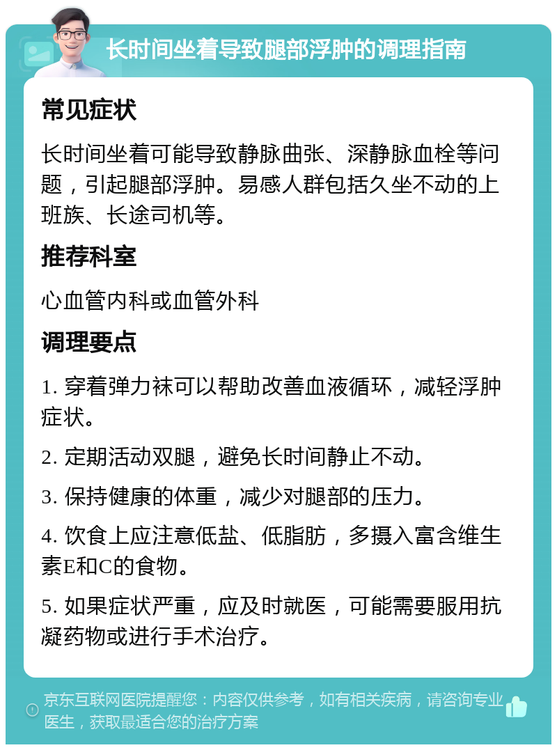 长时间坐着导致腿部浮肿的调理指南 常见症状 长时间坐着可能导致静脉曲张、深静脉血栓等问题，引起腿部浮肿。易感人群包括久坐不动的上班族、长途司机等。 推荐科室 心血管内科或血管外科 调理要点 1. 穿着弹力袜可以帮助改善血液循环，减轻浮肿症状。 2. 定期活动双腿，避免长时间静止不动。 3. 保持健康的体重，减少对腿部的压力。 4. 饮食上应注意低盐、低脂肪，多摄入富含维生素E和C的食物。 5. 如果症状严重，应及时就医，可能需要服用抗凝药物或进行手术治疗。