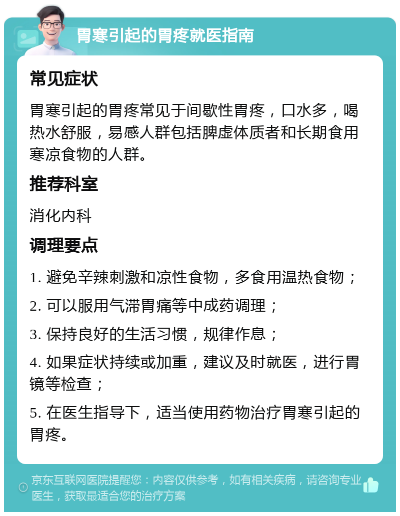 胃寒引起的胃疼就医指南 常见症状 胃寒引起的胃疼常见于间歇性胃疼，口水多，喝热水舒服，易感人群包括脾虚体质者和长期食用寒凉食物的人群。 推荐科室 消化内科 调理要点 1. 避免辛辣刺激和凉性食物，多食用温热食物； 2. 可以服用气滞胃痛等中成药调理； 3. 保持良好的生活习惯，规律作息； 4. 如果症状持续或加重，建议及时就医，进行胃镜等检查； 5. 在医生指导下，适当使用药物治疗胃寒引起的胃疼。