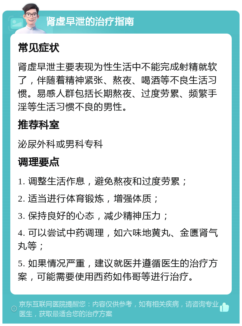 肾虚早泄的治疗指南 常见症状 肾虚早泄主要表现为性生活中不能完成射精就软了，伴随着精神紧张、熬夜、喝酒等不良生活习惯。易感人群包括长期熬夜、过度劳累、频繁手淫等生活习惯不良的男性。 推荐科室 泌尿外科或男科专科 调理要点 1. 调整生活作息，避免熬夜和过度劳累； 2. 适当进行体育锻炼，增强体质； 3. 保持良好的心态，减少精神压力； 4. 可以尝试中药调理，如六味地黄丸、金匮肾气丸等； 5. 如果情况严重，建议就医并遵循医生的治疗方案，可能需要使用西药如伟哥等进行治疗。