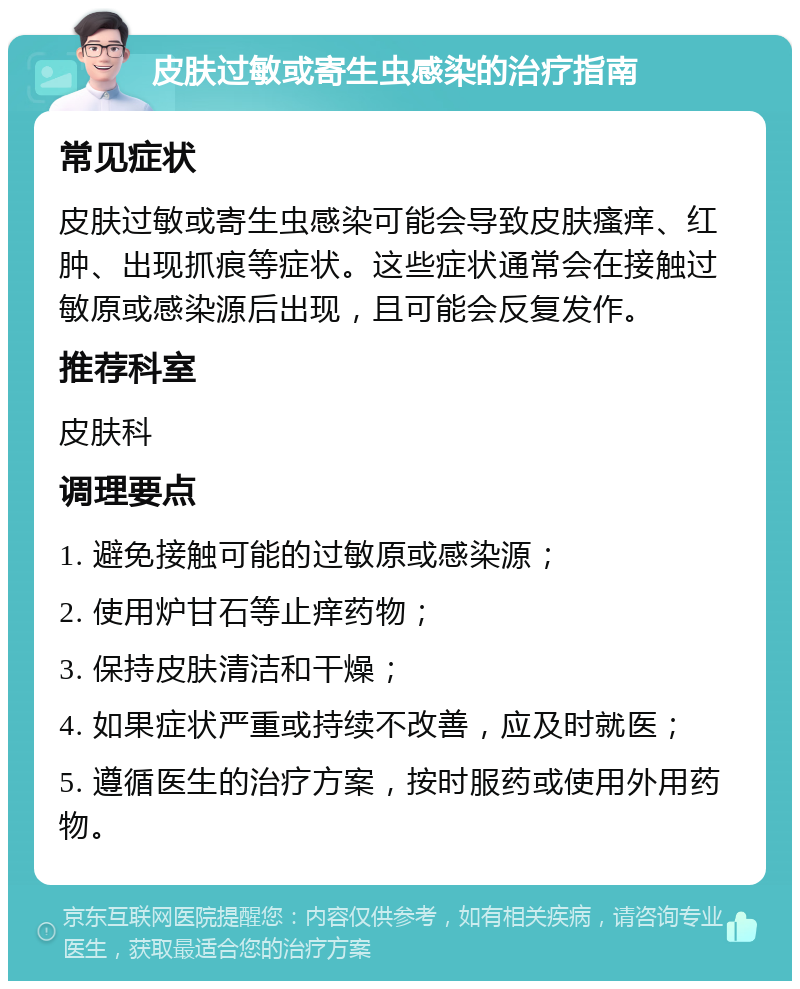 皮肤过敏或寄生虫感染的治疗指南 常见症状 皮肤过敏或寄生虫感染可能会导致皮肤瘙痒、红肿、出现抓痕等症状。这些症状通常会在接触过敏原或感染源后出现，且可能会反复发作。 推荐科室 皮肤科 调理要点 1. 避免接触可能的过敏原或感染源； 2. 使用炉甘石等止痒药物； 3. 保持皮肤清洁和干燥； 4. 如果症状严重或持续不改善，应及时就医； 5. 遵循医生的治疗方案，按时服药或使用外用药物。