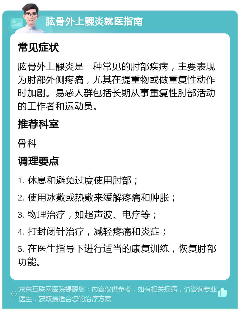 肱骨外上髁炎就医指南 常见症状 肱骨外上髁炎是一种常见的肘部疾病，主要表现为肘部外侧疼痛，尤其在提重物或做重复性动作时加剧。易感人群包括长期从事重复性肘部活动的工作者和运动员。 推荐科室 骨科 调理要点 1. 休息和避免过度使用肘部； 2. 使用冰敷或热敷来缓解疼痛和肿胀； 3. 物理治疗，如超声波、电疗等； 4. 打封闭针治疗，减轻疼痛和炎症； 5. 在医生指导下进行适当的康复训练，恢复肘部功能。