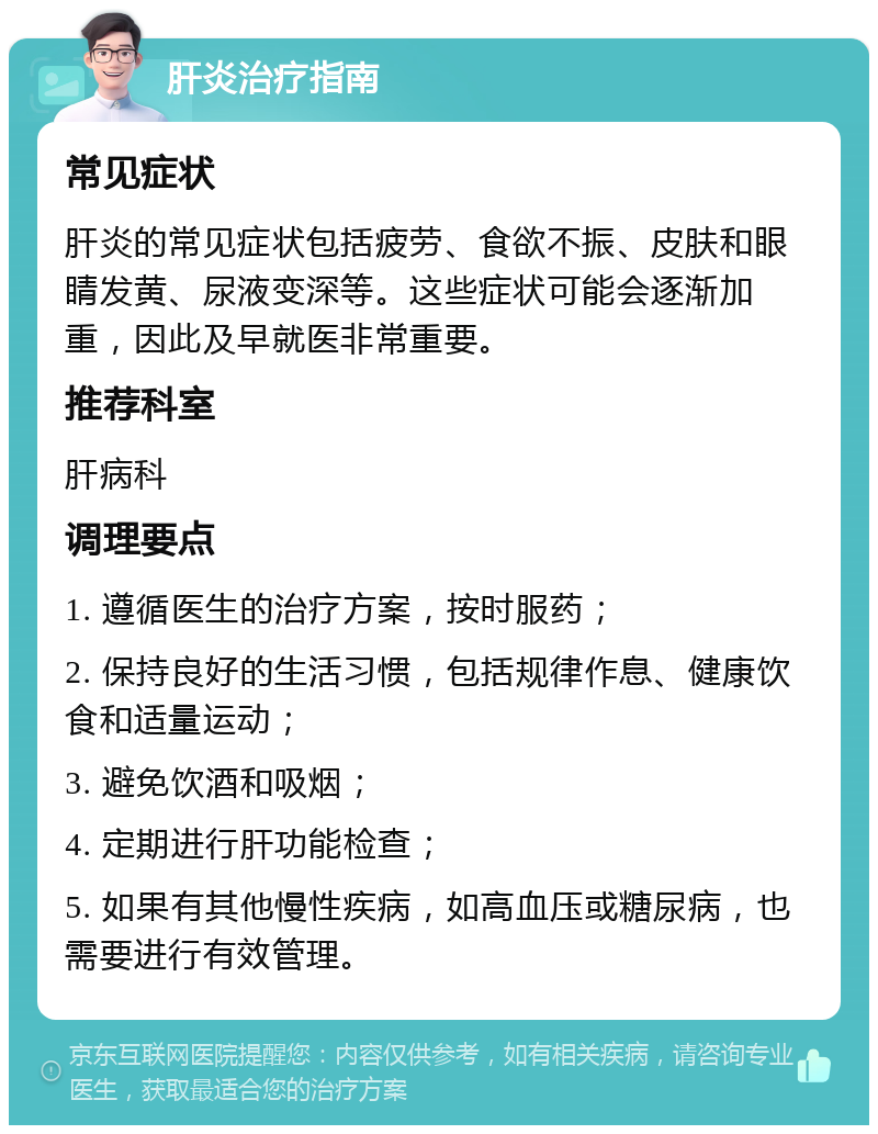 肝炎治疗指南 常见症状 肝炎的常见症状包括疲劳、食欲不振、皮肤和眼睛发黄、尿液变深等。这些症状可能会逐渐加重，因此及早就医非常重要。 推荐科室 肝病科 调理要点 1. 遵循医生的治疗方案，按时服药； 2. 保持良好的生活习惯，包括规律作息、健康饮食和适量运动； 3. 避免饮酒和吸烟； 4. 定期进行肝功能检查； 5. 如果有其他慢性疾病，如高血压或糖尿病，也需要进行有效管理。