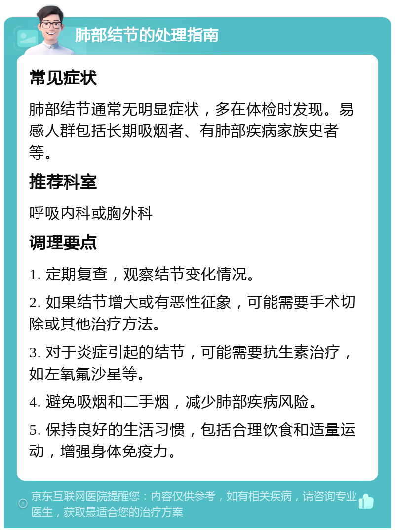 肺部结节的处理指南 常见症状 肺部结节通常无明显症状，多在体检时发现。易感人群包括长期吸烟者、有肺部疾病家族史者等。 推荐科室 呼吸内科或胸外科 调理要点 1. 定期复查，观察结节变化情况。 2. 如果结节增大或有恶性征象，可能需要手术切除或其他治疗方法。 3. 对于炎症引起的结节，可能需要抗生素治疗，如左氧氟沙星等。 4. 避免吸烟和二手烟，减少肺部疾病风险。 5. 保持良好的生活习惯，包括合理饮食和适量运动，增强身体免疫力。