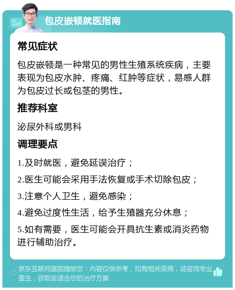 包皮嵌顿就医指南 常见症状 包皮嵌顿是一种常见的男性生殖系统疾病，主要表现为包皮水肿、疼痛、红肿等症状，易感人群为包皮过长或包茎的男性。 推荐科室 泌尿外科或男科 调理要点 1.及时就医，避免延误治疗； 2.医生可能会采用手法恢复或手术切除包皮； 3.注意个人卫生，避免感染； 4.避免过度性生活，给予生殖器充分休息； 5.如有需要，医生可能会开具抗生素或消炎药物进行辅助治疗。