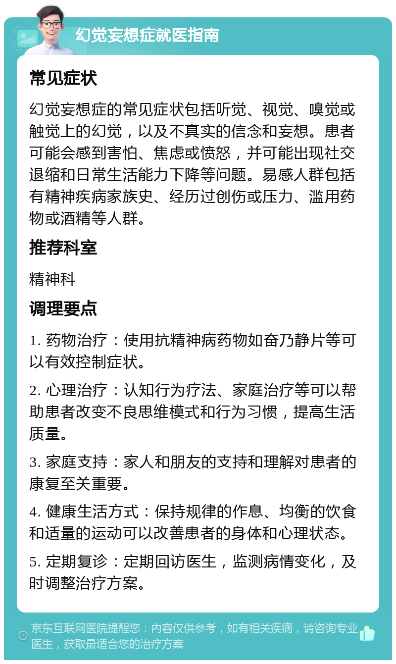 幻觉妄想症就医指南 常见症状 幻觉妄想症的常见症状包括听觉、视觉、嗅觉或触觉上的幻觉，以及不真实的信念和妄想。患者可能会感到害怕、焦虑或愤怒，并可能出现社交退缩和日常生活能力下降等问题。易感人群包括有精神疾病家族史、经历过创伤或压力、滥用药物或酒精等人群。 推荐科室 精神科 调理要点 1. 药物治疗：使用抗精神病药物如奋乃静片等可以有效控制症状。 2. 心理治疗：认知行为疗法、家庭治疗等可以帮助患者改变不良思维模式和行为习惯，提高生活质量。 3. 家庭支持：家人和朋友的支持和理解对患者的康复至关重要。 4. 健康生活方式：保持规律的作息、均衡的饮食和适量的运动可以改善患者的身体和心理状态。 5. 定期复诊：定期回访医生，监测病情变化，及时调整治疗方案。