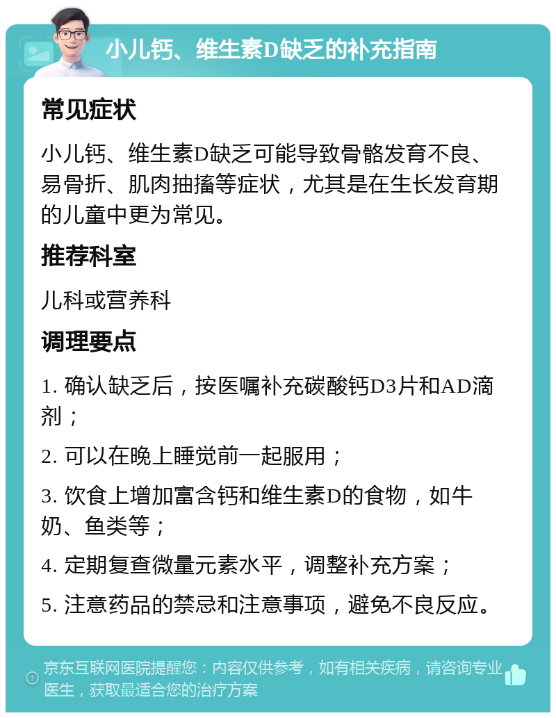 小儿钙、维生素D缺乏的补充指南 常见症状 小儿钙、维生素D缺乏可能导致骨骼发育不良、易骨折、肌肉抽搐等症状，尤其是在生长发育期的儿童中更为常见。 推荐科室 儿科或营养科 调理要点 1. 确认缺乏后，按医嘱补充碳酸钙D3片和AD滴剂； 2. 可以在晚上睡觉前一起服用； 3. 饮食上增加富含钙和维生素D的食物，如牛奶、鱼类等； 4. 定期复查微量元素水平，调整补充方案； 5. 注意药品的禁忌和注意事项，避免不良反应。