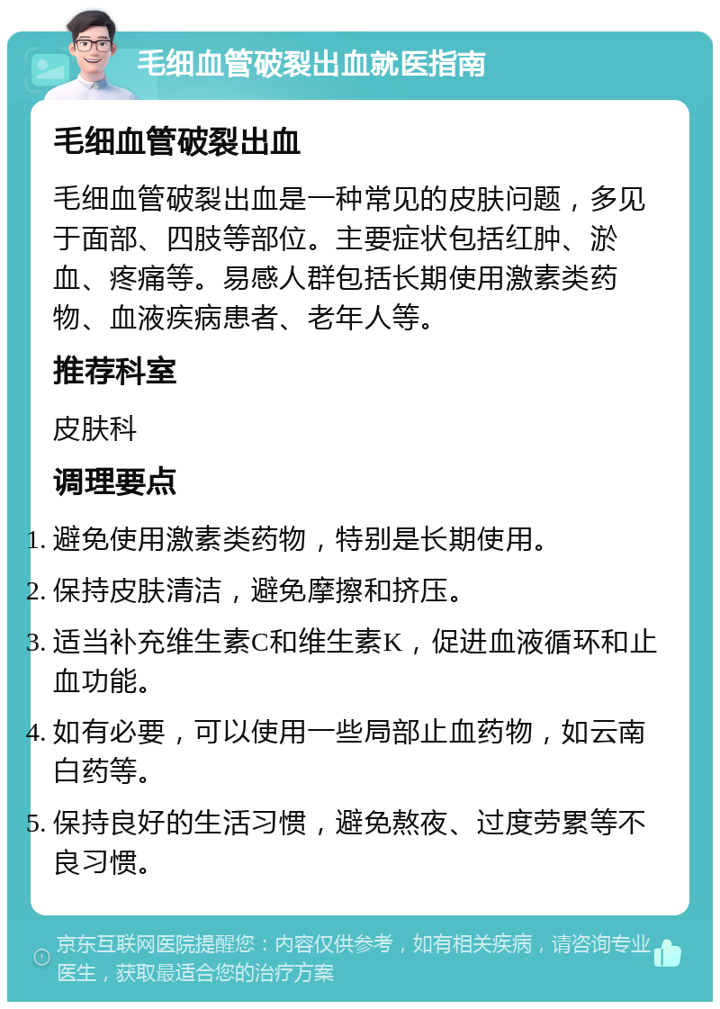 毛细血管破裂出血就医指南 毛细血管破裂出血 毛细血管破裂出血是一种常见的皮肤问题，多见于面部、四肢等部位。主要症状包括红肿、淤血、疼痛等。易感人群包括长期使用激素类药物、血液疾病患者、老年人等。 推荐科室 皮肤科 调理要点 避免使用激素类药物，特别是长期使用。 保持皮肤清洁，避免摩擦和挤压。 适当补充维生素C和维生素K，促进血液循环和止血功能。 如有必要，可以使用一些局部止血药物，如云南白药等。 保持良好的生活习惯，避免熬夜、过度劳累等不良习惯。