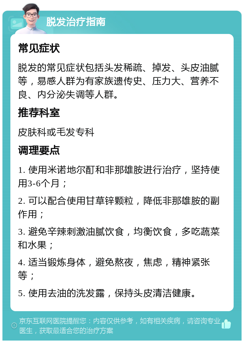 脱发治疗指南 常见症状 脱发的常见症状包括头发稀疏、掉发、头皮油腻等，易感人群为有家族遗传史、压力大、营养不良、内分泌失调等人群。 推荐科室 皮肤科或毛发专科 调理要点 1. 使用米诺地尔酊和非那雄胺进行治疗，坚持使用3-6个月； 2. 可以配合使用甘草锌颗粒，降低非那雄胺的副作用； 3. 避免辛辣刺激油腻饮食，均衡饮食，多吃蔬菜和水果； 4. 适当锻炼身体，避免熬夜，焦虑，精神紧张等； 5. 使用去油的洗发露，保持头皮清洁健康。