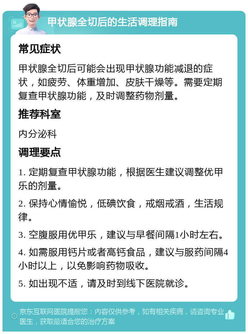 甲状腺全切后的生活调理指南 常见症状 甲状腺全切后可能会出现甲状腺功能减退的症状，如疲劳、体重增加、皮肤干燥等。需要定期复查甲状腺功能，及时调整药物剂量。 推荐科室 内分泌科 调理要点 1. 定期复查甲状腺功能，根据医生建议调整优甲乐的剂量。 2. 保持心情愉悦，低碘饮食，戒烟戒酒，生活规律。 3. 空腹服用优甲乐，建议与早餐间隔1小时左右。 4. 如需服用钙片或者高钙食品，建议与服药间隔4小时以上，以免影响药物吸收。 5. 如出现不适，请及时到线下医院就诊。