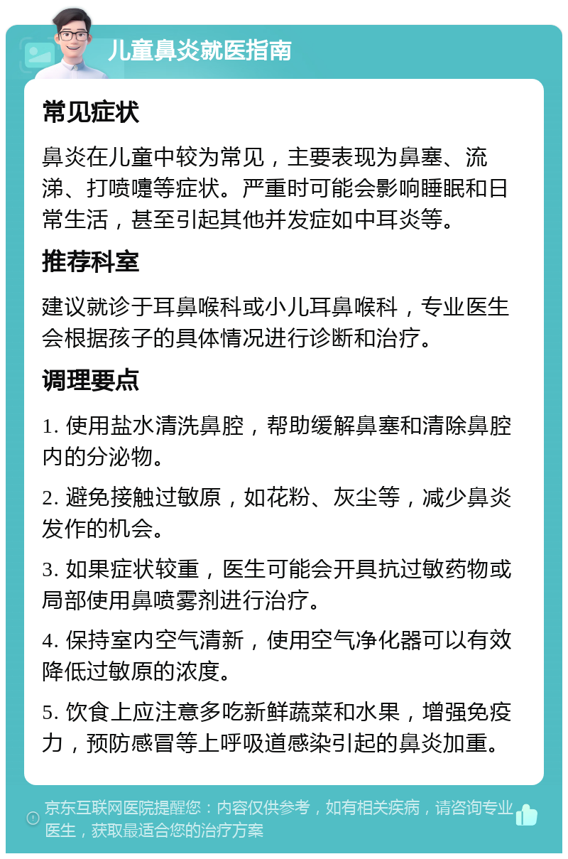 儿童鼻炎就医指南 常见症状 鼻炎在儿童中较为常见，主要表现为鼻塞、流涕、打喷嚏等症状。严重时可能会影响睡眠和日常生活，甚至引起其他并发症如中耳炎等。 推荐科室 建议就诊于耳鼻喉科或小儿耳鼻喉科，专业医生会根据孩子的具体情况进行诊断和治疗。 调理要点 1. 使用盐水清洗鼻腔，帮助缓解鼻塞和清除鼻腔内的分泌物。 2. 避免接触过敏原，如花粉、灰尘等，减少鼻炎发作的机会。 3. 如果症状较重，医生可能会开具抗过敏药物或局部使用鼻喷雾剂进行治疗。 4. 保持室内空气清新，使用空气净化器可以有效降低过敏原的浓度。 5. 饮食上应注意多吃新鲜蔬菜和水果，增强免疫力，预防感冒等上呼吸道感染引起的鼻炎加重。