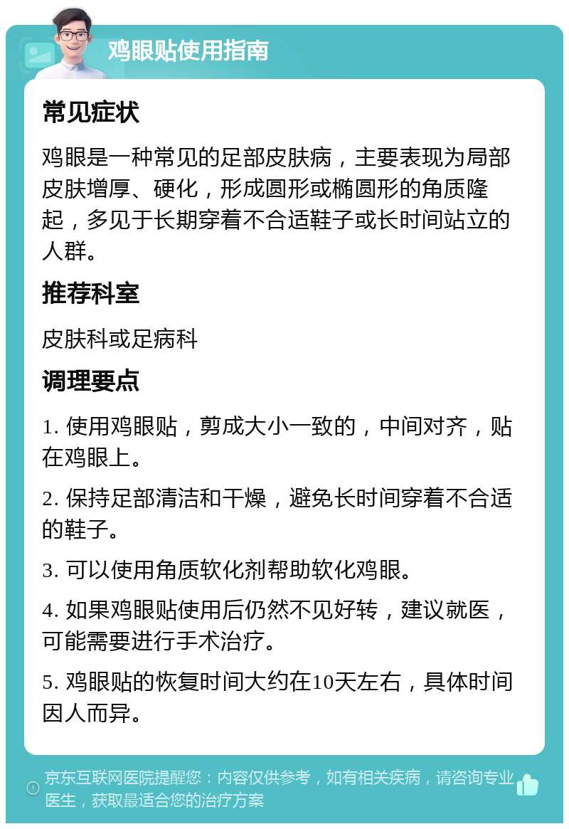 鸡眼贴使用指南 常见症状 鸡眼是一种常见的足部皮肤病，主要表现为局部皮肤增厚、硬化，形成圆形或椭圆形的角质隆起，多见于长期穿着不合适鞋子或长时间站立的人群。 推荐科室 皮肤科或足病科 调理要点 1. 使用鸡眼贴，剪成大小一致的，中间对齐，贴在鸡眼上。 2. 保持足部清洁和干燥，避免长时间穿着不合适的鞋子。 3. 可以使用角质软化剂帮助软化鸡眼。 4. 如果鸡眼贴使用后仍然不见好转，建议就医，可能需要进行手术治疗。 5. 鸡眼贴的恢复时间大约在10天左右，具体时间因人而异。