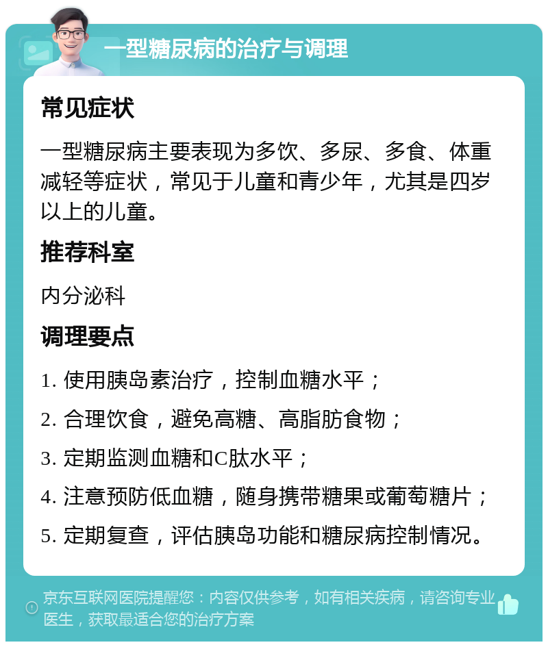 一型糖尿病的治疗与调理 常见症状 一型糖尿病主要表现为多饮、多尿、多食、体重减轻等症状，常见于儿童和青少年，尤其是四岁以上的儿童。 推荐科室 内分泌科 调理要点 1. 使用胰岛素治疗，控制血糖水平； 2. 合理饮食，避免高糖、高脂肪食物； 3. 定期监测血糖和C肽水平； 4. 注意预防低血糖，随身携带糖果或葡萄糖片； 5. 定期复查，评估胰岛功能和糖尿病控制情况。