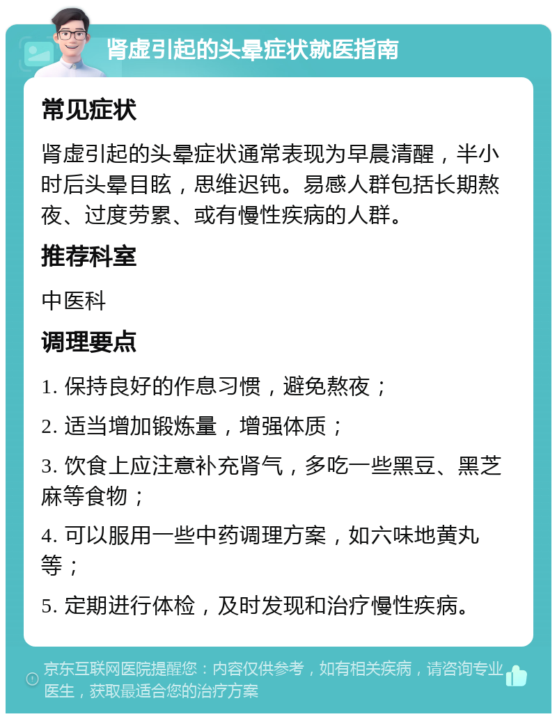 肾虚引起的头晕症状就医指南 常见症状 肾虚引起的头晕症状通常表现为早晨清醒，半小时后头晕目眩，思维迟钝。易感人群包括长期熬夜、过度劳累、或有慢性疾病的人群。 推荐科室 中医科 调理要点 1. 保持良好的作息习惯，避免熬夜； 2. 适当增加锻炼量，增强体质； 3. 饮食上应注意补充肾气，多吃一些黑豆、黑芝麻等食物； 4. 可以服用一些中药调理方案，如六味地黄丸等； 5. 定期进行体检，及时发现和治疗慢性疾病。