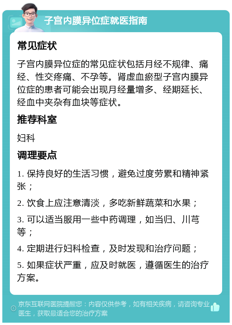 子宫内膜异位症就医指南 常见症状 子宫内膜异位症的常见症状包括月经不规律、痛经、性交疼痛、不孕等。肾虚血瘀型子宫内膜异位症的患者可能会出现月经量增多、经期延长、经血中夹杂有血块等症状。 推荐科室 妇科 调理要点 1. 保持良好的生活习惯，避免过度劳累和精神紧张； 2. 饮食上应注意清淡，多吃新鲜蔬菜和水果； 3. 可以适当服用一些中药调理，如当归、川芎等； 4. 定期进行妇科检查，及时发现和治疗问题； 5. 如果症状严重，应及时就医，遵循医生的治疗方案。