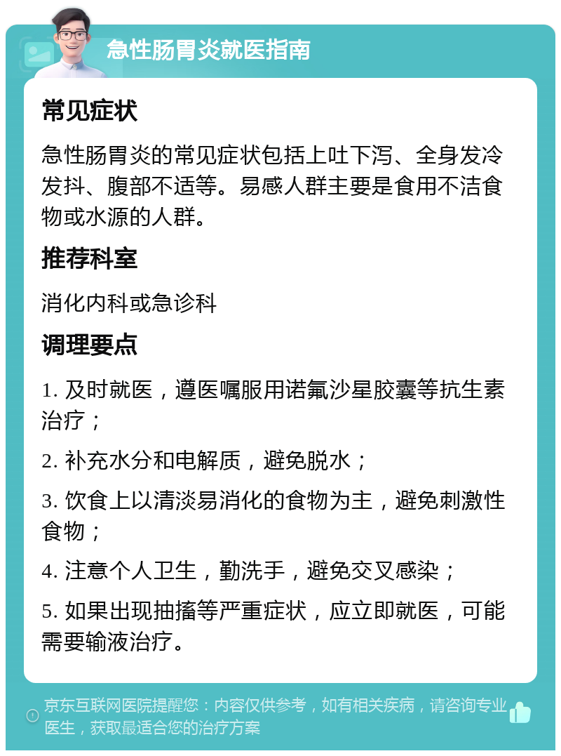 急性肠胃炎就医指南 常见症状 急性肠胃炎的常见症状包括上吐下泻、全身发冷发抖、腹部不适等。易感人群主要是食用不洁食物或水源的人群。 推荐科室 消化内科或急诊科 调理要点 1. 及时就医，遵医嘱服用诺氟沙星胶囊等抗生素治疗； 2. 补充水分和电解质，避免脱水； 3. 饮食上以清淡易消化的食物为主，避免刺激性食物； 4. 注意个人卫生，勤洗手，避免交叉感染； 5. 如果出现抽搐等严重症状，应立即就医，可能需要输液治疗。