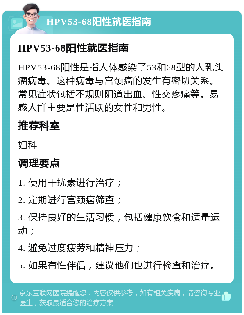 HPV53-68阳性就医指南 HPV53-68阳性就医指南 HPV53-68阳性是指人体感染了53和68型的人乳头瘤病毒。这种病毒与宫颈癌的发生有密切关系。常见症状包括不规则阴道出血、性交疼痛等。易感人群主要是性活跃的女性和男性。 推荐科室 妇科 调理要点 1. 使用干扰素进行治疗； 2. 定期进行宫颈癌筛查； 3. 保持良好的生活习惯，包括健康饮食和适量运动； 4. 避免过度疲劳和精神压力； 5. 如果有性伴侣，建议他们也进行检查和治疗。