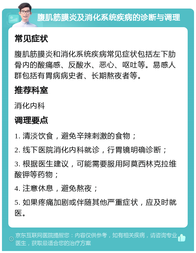 腹肌筋膜炎及消化系统疾病的诊断与调理 常见症状 腹肌筋膜炎和消化系统疾病常见症状包括左下肋骨内的酸痛感、反酸水、恶心、呕吐等。易感人群包括有胃病病史者、长期熬夜者等。 推荐科室 消化内科 调理要点 1. 清淡饮食，避免辛辣刺激的食物； 2. 线下医院消化内科就诊，行胃镜明确诊断； 3. 根据医生建议，可能需要服用阿莫西林克拉维酸钾等药物； 4. 注意休息，避免熬夜； 5. 如果疼痛加剧或伴随其他严重症状，应及时就医。