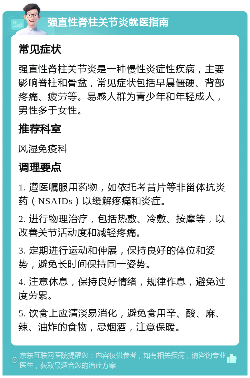 强直性脊柱关节炎就医指南 常见症状 强直性脊柱关节炎是一种慢性炎症性疾病，主要影响脊柱和骨盆，常见症状包括早晨僵硬、背部疼痛、疲劳等。易感人群为青少年和年轻成人，男性多于女性。 推荐科室 风湿免疫科 调理要点 1. 遵医嘱服用药物，如依托考昔片等非甾体抗炎药（NSAIDs）以缓解疼痛和炎症。 2. 进行物理治疗，包括热敷、冷敷、按摩等，以改善关节活动度和减轻疼痛。 3. 定期进行运动和伸展，保持良好的体位和姿势，避免长时间保持同一姿势。 4. 注意休息，保持良好情绪，规律作息，避免过度劳累。 5. 饮食上应清淡易消化，避免食用辛、酸、麻、辣、油炸的食物，忌烟酒，注意保暖。