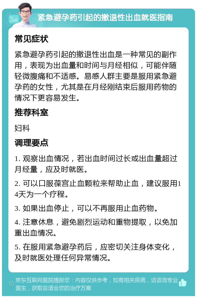 紧急避孕药引起的撤退性出血就医指南 常见症状 紧急避孕药引起的撤退性出血是一种常见的副作用，表现为出血量和时间与月经相似，可能伴随轻微腹痛和不适感。易感人群主要是服用紧急避孕药的女性，尤其是在月经刚结束后服用药物的情况下更容易发生。 推荐科室 妇科 调理要点 1. 观察出血情况，若出血时间过长或出血量超过月经量，应及时就医。 2. 可以口服葆宫止血颗粒来帮助止血，建议服用14天为一个疗程。 3. 如果出血停止，可以不再服用止血药物。 4. 注意休息，避免剧烈运动和重物提取，以免加重出血情况。 5. 在服用紧急避孕药后，应密切关注身体变化，及时就医处理任何异常情况。