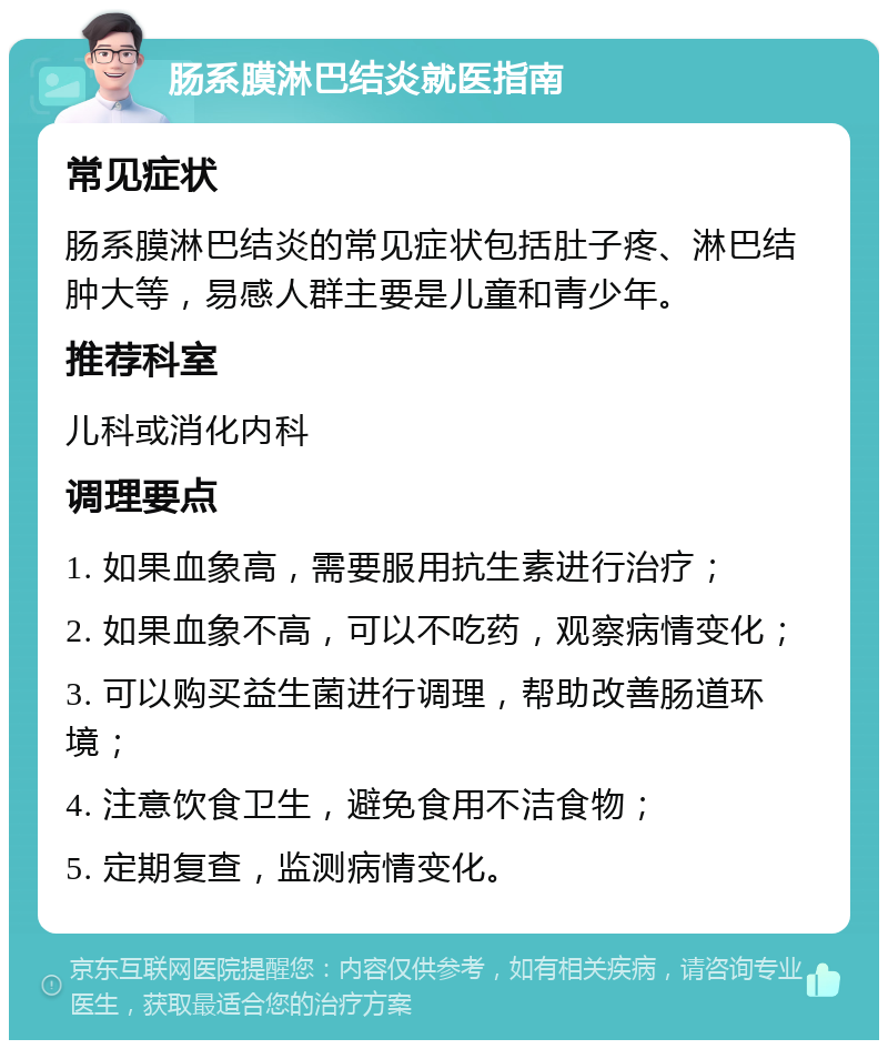 肠系膜淋巴结炎就医指南 常见症状 肠系膜淋巴结炎的常见症状包括肚子疼、淋巴结肿大等，易感人群主要是儿童和青少年。 推荐科室 儿科或消化内科 调理要点 1. 如果血象高，需要服用抗生素进行治疗； 2. 如果血象不高，可以不吃药，观察病情变化； 3. 可以购买益生菌进行调理，帮助改善肠道环境； 4. 注意饮食卫生，避免食用不洁食物； 5. 定期复查，监测病情变化。