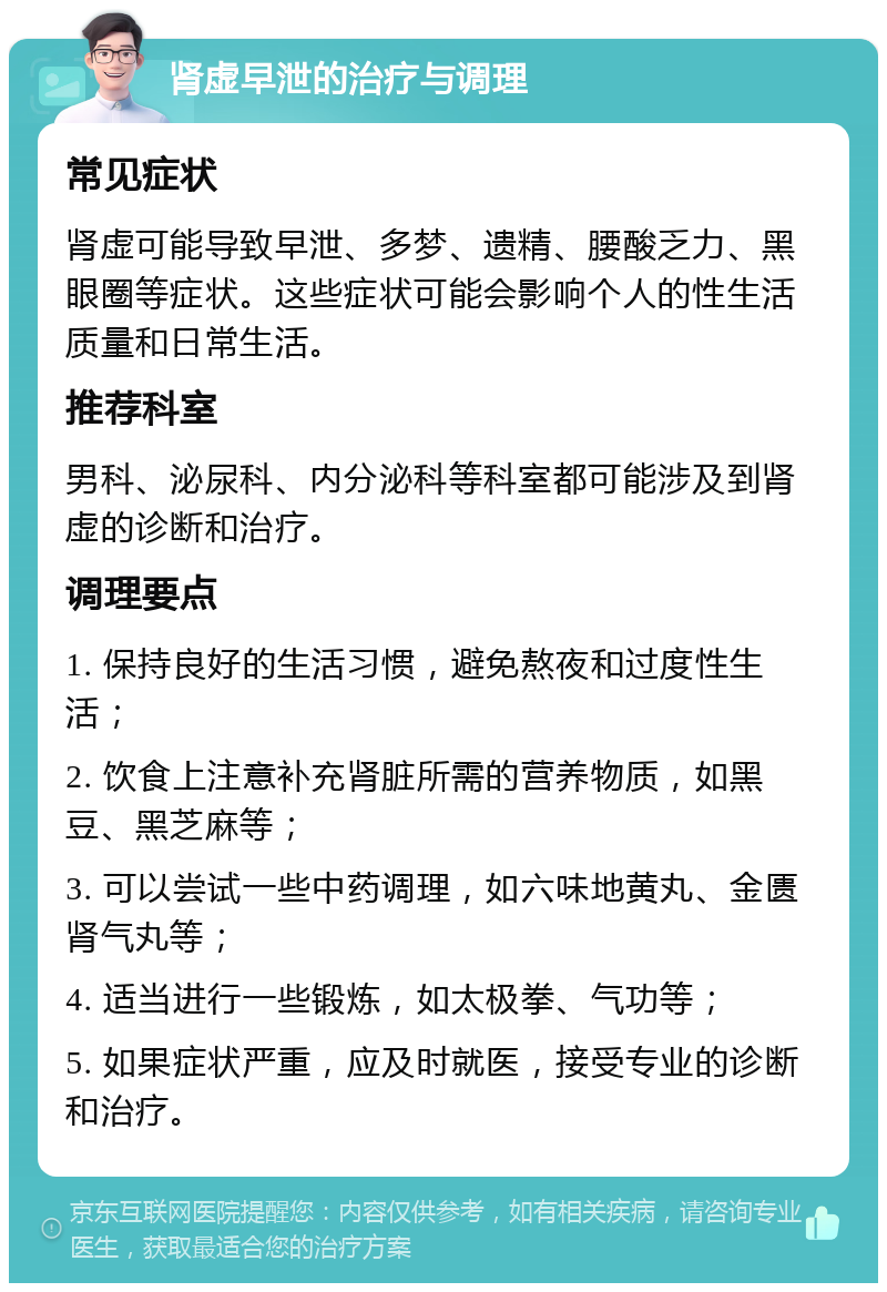 肾虚早泄的治疗与调理 常见症状 肾虚可能导致早泄、多梦、遗精、腰酸乏力、黑眼圈等症状。这些症状可能会影响个人的性生活质量和日常生活。 推荐科室 男科、泌尿科、内分泌科等科室都可能涉及到肾虚的诊断和治疗。 调理要点 1. 保持良好的生活习惯，避免熬夜和过度性生活； 2. 饮食上注意补充肾脏所需的营养物质，如黑豆、黑芝麻等； 3. 可以尝试一些中药调理，如六味地黄丸、金匮肾气丸等； 4. 适当进行一些锻炼，如太极拳、气功等； 5. 如果症状严重，应及时就医，接受专业的诊断和治疗。