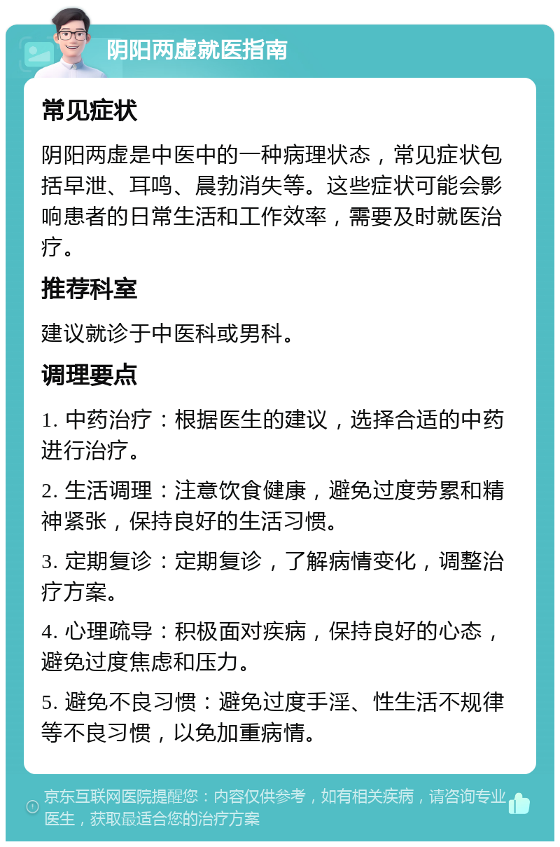 阴阳两虚就医指南 常见症状 阴阳两虚是中医中的一种病理状态，常见症状包括早泄、耳鸣、晨勃消失等。这些症状可能会影响患者的日常生活和工作效率，需要及时就医治疗。 推荐科室 建议就诊于中医科或男科。 调理要点 1. 中药治疗：根据医生的建议，选择合适的中药进行治疗。 2. 生活调理：注意饮食健康，避免过度劳累和精神紧张，保持良好的生活习惯。 3. 定期复诊：定期复诊，了解病情变化，调整治疗方案。 4. 心理疏导：积极面对疾病，保持良好的心态，避免过度焦虑和压力。 5. 避免不良习惯：避免过度手淫、性生活不规律等不良习惯，以免加重病情。