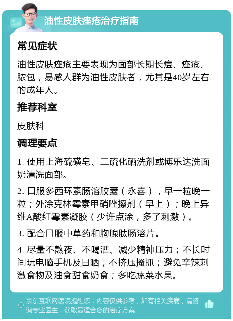 油性皮肤痤疮治疗指南 常见症状 油性皮肤痤疮主要表现为面部长期长痘、痤疮、脓包，易感人群为油性皮肤者，尤其是40岁左右的成年人。 推荐科室 皮肤科 调理要点 1. 使用上海硫磺皂、二硫化硒洗剂或博乐达洗面奶清洗面部。 2. 口服多西环素肠溶胶囊（永喜），早一粒晚一粒；外涂克林霉素甲硝唑擦剂（早上）；晚上异维A酸红霉素凝胶（少许点涂，多了刺激）。 3. 配合口服中草药和胸腺肽肠溶片。 4. 尽量不熬夜、不喝酒、减少精神压力；不长时间玩电脑手机及日晒；不挤压搔抓；避免辛辣刺激食物及油食甜食奶食；多吃蔬菜水果。