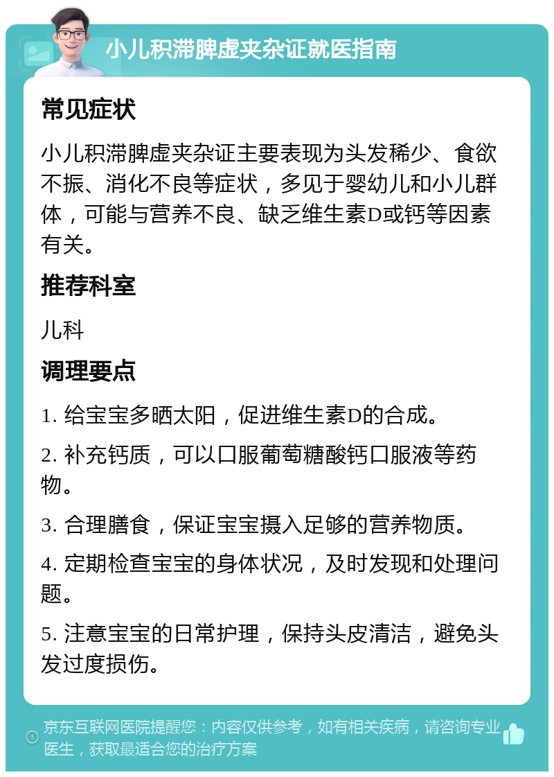 小儿积滞脾虚夹杂证就医指南 常见症状 小儿积滞脾虚夹杂证主要表现为头发稀少、食欲不振、消化不良等症状，多见于婴幼儿和小儿群体，可能与营养不良、缺乏维生素D或钙等因素有关。 推荐科室 儿科 调理要点 1. 给宝宝多晒太阳，促进维生素D的合成。 2. 补充钙质，可以口服葡萄糖酸钙口服液等药物。 3. 合理膳食，保证宝宝摄入足够的营养物质。 4. 定期检查宝宝的身体状况，及时发现和处理问题。 5. 注意宝宝的日常护理，保持头皮清洁，避免头发过度损伤。