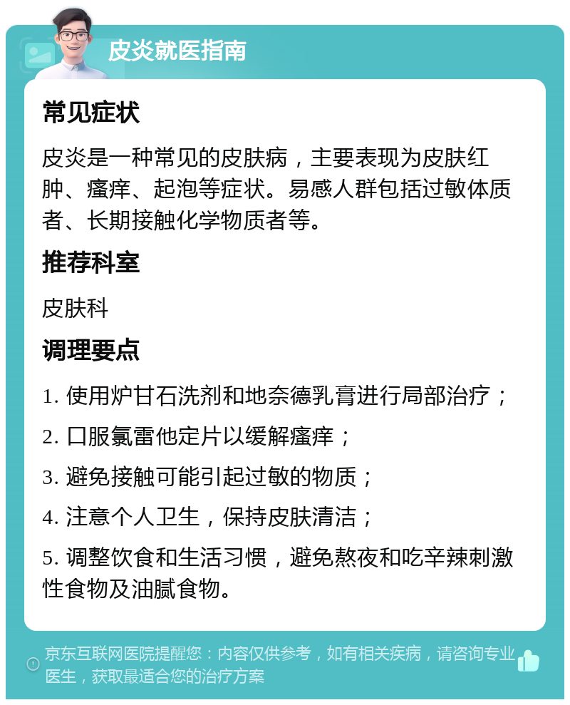 皮炎就医指南 常见症状 皮炎是一种常见的皮肤病，主要表现为皮肤红肿、瘙痒、起泡等症状。易感人群包括过敏体质者、长期接触化学物质者等。 推荐科室 皮肤科 调理要点 1. 使用炉甘石洗剂和地奈德乳膏进行局部治疗； 2. 口服氯雷他定片以缓解瘙痒； 3. 避免接触可能引起过敏的物质； 4. 注意个人卫生，保持皮肤清洁； 5. 调整饮食和生活习惯，避免熬夜和吃辛辣刺激性食物及油腻食物。